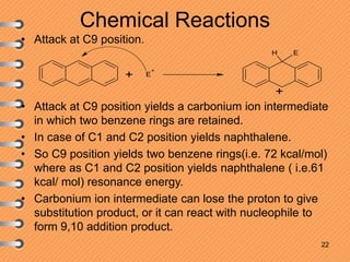 Chemical Reactions
• Attack at C9 position.
• Attack at C9 position yields a carbonium ion intermediate
in which two benzene rings are retained.
• In case of C1 and C2 position yields naphthalene.
• So C9 position yields two benzene rings(i.e. 72 kcal/mol)
where as C1 and C2 position yields naphthalene ( i.e.61
kcal/ mol) resonance energy.
• Carbonium ion intermediate can lose the proton to give
substitution product, or it can react with nucleophile to
form 9,10 addition product.
22
E
+
EH
+
+
 