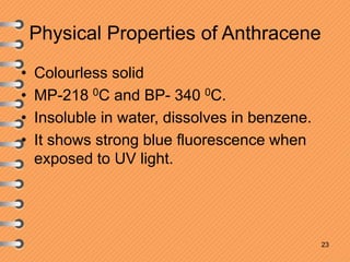 Physical Properties of Anthracene
• Colourless solid
• MP-218 0C and BP- 340 0C.
• Insoluble in water, dissolves in benzene.
• It shows strong blue fluorescence when
exposed to UV light.
23
 