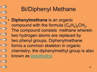 Bi/Diphenyl Methane
• Diphenylmethane is an organic
compound with the formula (C6H5)2CH2.
The compound consists methane wherein
two hydrogen atoms are replaced by
two phenyl groups. Diphenylmethane
forms a common skeleton in organic
chemistry; the diphenylmethyl group is also
known as benzhydryl.
34
 