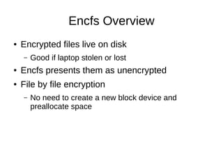 Encfs Overview
●   Encrypted files live on disk
    –   Good if laptop stolen or lost
●   Encfs presents them as unencrypted
●   File by file encryption
    –   No need to create a new block device and
        preallocate space
 