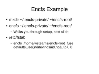 Encfs Example
●   mkdir ~/.encfs-private/ ~/encfs-root/
●   encfs ~/.encfs-private/ ~/encfs-root/
    –   Walks you through setup, next slide
●   /etc/fstab:
    –   encfs /home/wstearns/encfs-root fuse
        defaults,user,nodev,nosuid,noauto 0 0
 