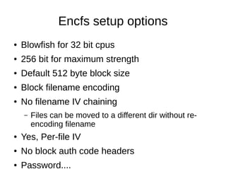 Encfs setup options
●   Blowfish for 32 bit cpus
●   256 bit for maximum strength
●   Default 512 byte block size
●   Block filename encoding
●   No filename IV chaining
    –   Files can be moved to a different dir without re-
        encoding filename
●   Yes, Per-file IV
●   No block auth code headers
●   Password....
 