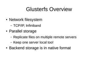 Glusterfs Overview
●   Network filesystem
    –   TCP/IP, Infiniband
●   Parallel storage
    –   Replicate files on multiple remote servers
    –   Keep one server local too!
●   Backend storage is in native format
 