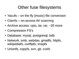 Other fuse filesystems
●   Yacufs – on the fly {music} file conversion
●   Clamfs – on-access AV scanning
●   Archive access: cpio, tar, rar, ~20 more
●   Compression FS's
●   Database: mysql, postgresql, bdb
●   Network: smb, webdav, gmailfs, httpfs,
    wikipediafs, curlftpfs, imapfs
●   Unionfs, copyfs, svn, git, cvsfs
 