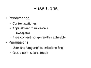 Fuse Cons
●   Performance
    –   Context switches
    –   Apps slower than kernels
         ●   Swappable
    –   Fuse content not generally cacheable
●   Permissions
    –   User and “anyone” permissions fine
    –   Group permissions tough
 