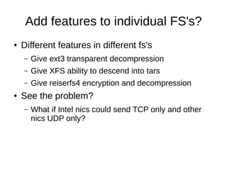 Add features to individual FS's?
●   Different features in different fs's
    –   Give ext3 transparent decompression
    –   Give XFS ability to descend into tars
    –   Give reiserfs4 encryption and decompression
●   See the problem?
    –   What if Intel nics could send TCP only and other
        nics UDP only?
 