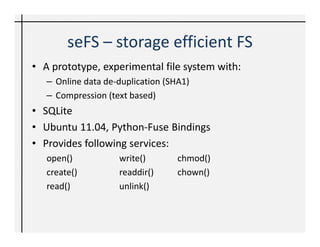 seFS – storage efficient FS
• A prototype, experimental file system with:
   – Online data de-duplication (SHA1)
   – Compression (text based)
• SQLite
• Ubuntu 11.04, Python-Fuse Bindings
• Provides following services:
   open()           write()        chmod()
   create()         readdir()      chown()
   read()           unlink()
 