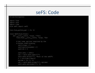 seFS: Code
def getattr(self, path):
    sefs = seFS()
    stat = fuse.stat()                                   stat.stat_ino =
    context = fuse.FuseGetContext()                                  int(sefs.getinode(path))
    #Root
    if path == '/':                                       # Get the file size from DB
         stat.stat_nlink = 2                              if sefs.getlength(path) is not None:
         stat.stat_mode = stat.S_IFDIR | 0755                stat.stat_size =
    else:                                                            int(sefs.getlength(path))
         stat.stat_mode = stat.S_IFREG | 0777             else:
         stat.stat_nlink = 1                                  stat.stat_size = 0
         stat.stat_uid, stat.stat_gid =                   return stat
                       (context ['uid'], context   else:
['gid'])                                              return - errno.ENOENT

        # Search for this path in DB
        ret = sefs.search(path)
        # If file exists in DB, get its times
        if ret is True:
            tup = sefs.getutime(path)
            stat.stat_mtime =
              int(tup[0].strip().split('.')[0])
            stat.stat_ctime =
              int(tup[1].strip().split('.')[0])
            stat.stat_atime =
              int(tup[2].strip().split('.')[0])
 