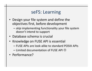 Conclusion
• Development of FS is very easy with FUSE
• Python aids RAD with Python-Fuse bindings
• seFS: Thought provoking implementation
• Creative applications – your needs and
  objectives
• When are you developing your own File
  system?! ☺
 
