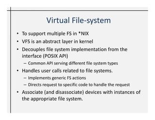 Virtual File-system
• To support multiple FS in *NIX
• VFS is an abstract layer in kernel
• Decouples file system implementation from the
  interface (POSIX API)
   – Common API serving different file system types
• Handles user calls related to file systems.
   – Implements generic FS actions
   – Directs request to specific code to handle the request
• Associate (and disassociate) devices with instances of
  the appropriate file system.
 