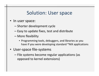 Solution: User space
• In user space:
  – Shorter development cycle
  – Easy to update fixes, test and distribute
  – More flexibility
     • Programming tools, debuggers, and libraries as you
       have if you were developing standard *NIX applications
• User-space file-systems
  – File systems become regular applications (as
    opposed to kernel extensions)
 
