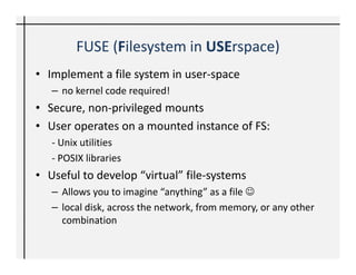 FUSE (Filesystem in USErspace)
• Implement a file system in user-space
   – no kernel code required!
• Secure, non-privileged mounts
• Useful to develop “virtual” file-systems
   – Allows you to imagine “anything” as a file ☺
   – local disk, across the network, from memory, or any other
     combination
• User operates on a mounted instance of FS:
   - Unix utilities
   - POSIX libraries
 