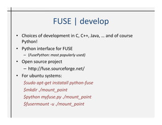 FUSE | develop
• Choices of development in C, C++, Java, … and of course
  Python!
• Python interface for FUSE
   – (FusePython: most popularly used)
• Open source project
   – http://fuse.sourceforge.net/
• For ubuntu systems:
   $sudo apt-get instatall python-fuse
   $mkdir ./mount_point
   $python myfuse.py ./mount_point
   $fusermount -u ./mount_point
 
