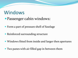 Windows
Passenger cabin windows:
 Form a part of pressure shell of fuselage
 Reinforced surrounding structure
 Windows fitted from inside and larger then apertures
 Two panes with air filled gap in between them
 