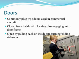 Doors
 Commonly plug type doors used in commercial
aircraft
 Closed from inside with locking pins engaging into
door frame
 Open by pulling back on inside and turning/sliding
sideways
 