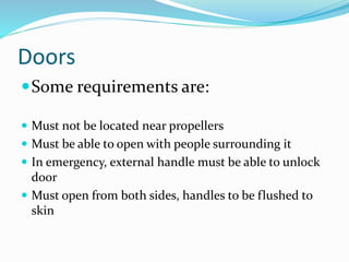 Doors
Some requirements are:
 Must not be located near propellers
 Must be able to open with people surrounding it
 In emergency, external handle must be able to unlock
door
 Must open from both sides, handles to be flushed to
skin
 