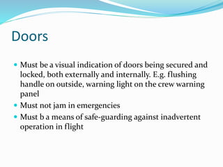 Doors
 Must be a visual indication of doors being secured and
locked, both externally and internally. E.g. flushing
handle on outside, warning light on the crew warning
panel
 Must not jam in emergencies
 Must b a means of safe-guarding against inadvertent
operation in flight
 