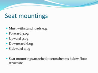 Seat mountings
 Must withstand loads e.g.
 Forward 3.0g
 Upward 9.0g
 Downward 6.0g
 Sideward 4.0g
 Seat mountings attached to crossbeams below floor
structure
 