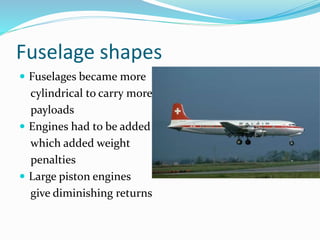 Fuselage shapes
 Fuselages became more
cylindrical to carry more
payloads
 Engines had to be added
which added weight
penalties
 Large piston engines
give diminishing returns
 