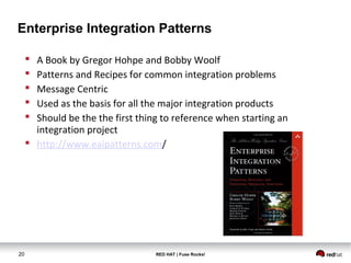 Enterprise Integration Patterns 
 A Book by Gregor Hohpe and Bobby Woolf 
 Patterns and Recipes for common integration problems 
 Message Centric 
 Used as the basis for all the major integration products 
 Should be the the first thing to reference when starting an 
integration project 
 http://www.eaipatterns.com/ 
20 RED HAT | Fuse Rocks! 
 
