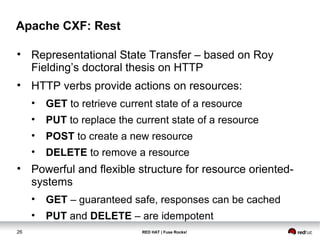 Apache CXF: Rest 
• Representational State Transfer – based on Roy 
Fielding’s doctoral thesis on HTTP 
• HTTP verbs provide actions on resources: 
• GET to retrieve current state of a resource 
• PUT to replace the current state of a resource 
• POST to create a new resource 
• DELETE to remove a resource 
• Powerful and flexible structure for resource oriented-systems 
• GET – guaranteed safe, responses can be cached 
• PUT and DELETE – are idempotent 
26 RED HAT | Fuse Rocks! 
 