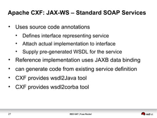 Apache CXF: JAX-WS – Standard SOAP Services 
• Uses source code annotations 
• Defines interface representing service 
• Attach actual implementation to interface 
• Supply pre-generated WSDL for the service 
• Reference implementation uses JAXB data binding 
• can generate code from existing service definition 
• CXF provides wsdl2Java tool 
• CXF provides wsdl2corba tool 
27 RED HAT | Fuse Rocks! 
 