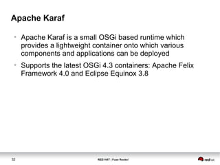Apache Karaf 
● Apache Karaf is a small OSGi based runtime which 
provides a lightweight container onto which various 
components and applications can be deployed 
● Supports the latest OSGi 4.3 containers: Apache Felix 
Framework 4.0 and Eclipse Equinox 3.8 
32 RED HAT | Fuse Rocks! 
 