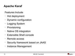 Apache Karaf 
Features Include 
● Hot deployment 
● Dynamic configuration 
● Logging System 
● Provisioning 
● Native OS integration 
● Extensible Shell console 
● Remote access 
● Security framework based on JAAS 
● Instance Management 
33 RED HAT | Fuse Rocks! 
 