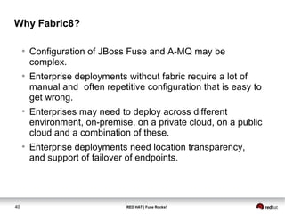 Why Fabric8? 
● Configuration of JBoss Fuse and A-MQ may be 
complex. 
● Enterprise deployments without fabric require a lot of 
manual and often repetitive configuration that is easy to 
get wrong. 
● Enterprises may need to deploy across different 
environment, on-premise, on a private cloud, on a public 
cloud and a combination of these. 
● Enterprise deployments need location transparency, 
and support of failover of endpoints. 
40 RED HAT | Fuse Rocks! 
 