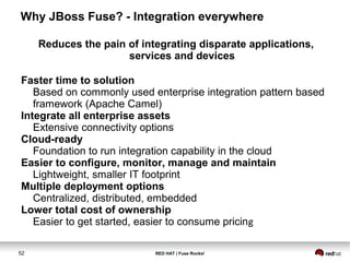 Why JBoss Fuse? - Integration everywhere 
Reduces the pain of integrating disparate applications, 
services and devices 
Faster time to solution 
Based on commonly used enterprise integration pattern based 
framework (Apache Camel) 
Integrate all enterprise assets 
Extensive connectivity options 
Cloud-ready 
Foundation to run integration capability in the cloud 
Easier to configure, monitor, manage and maintain 
Lightweight, smaller IT footprint 
Multiple deployment options 
Centralized, distributed, embedded 
Lower total cost of ownership 
Easier to get started, easier to consume pricing 
52 RED HAT | Fuse Rocks! 
 