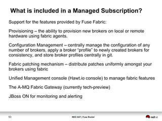 What is included in a Managed Subscription? 
Support for the features provided by Fuse Fabric: 
Provisioning – the ability to provision new brokers on local or remote 
hardware using fabric agents. 
Configuration Management – centrally manage the configuration of any 
number of brokers, apply a broker “profile” to newly created brokers for 
consistency, and store broker profiles centrally in git. 
Fabric patching mechanism – distribute patches uniformly amongst your 
brokers using fabric 
Unified Management console (Hawt.io console) to manage fabric features 
The A-MQ Fabric Gateway (currently tech-preview) 
JBoss ON for monitoring and alerting 
53 RED HAT | Fuse Rocks! 
 