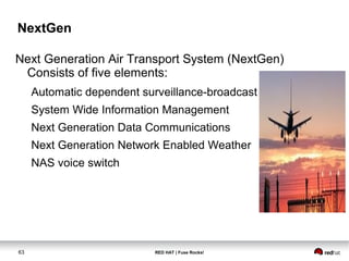 NextGen 
Next Generation Air Transport System (NextGen) 
Consists of five elements: 
Automatic dependent surveillance-broadcast 
System Wide Information Management 
Next Generation Data Communications 
Next Generation Network Enabled Weather 
NAS voice switch 
63 RED HAT | Fuse Rocks! 
 