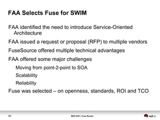 FAA Selects Fuse for SWIM 
FAA identified the need to introduce Service-Oriented 
Architecture 
FAA issued a request or proposal (RFP) to multiple vendors 
FuseSource offered multiple technical advantages 
FAA offered some major challenges 
Moving from point-2-point to SOA 
Scalability 
Reliability 
Fuse was selected – on openness, standards, ROI and TCO 
66 RED HAT | Fuse Rocks! 
 