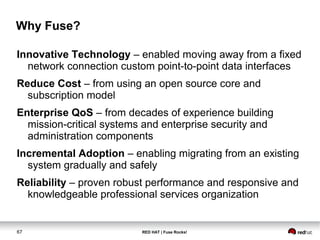 Why Fuse? 
Innovative Technology – enabled moving away from a fixed 
network connection custom point-to-point data interfaces 
Reduce Cost – from using an open source core and 
subscription model 
Enterprise QoS – from decades of experience building 
mission-critical systems and enterprise security and 
administration components 
Incremental Adoption – enabling migrating from an existing 
system gradually and safely 
Reliability – proven robust performance and responsive and 
knowledgeable professional services organization 
67 RED HAT | Fuse Rocks! 
 