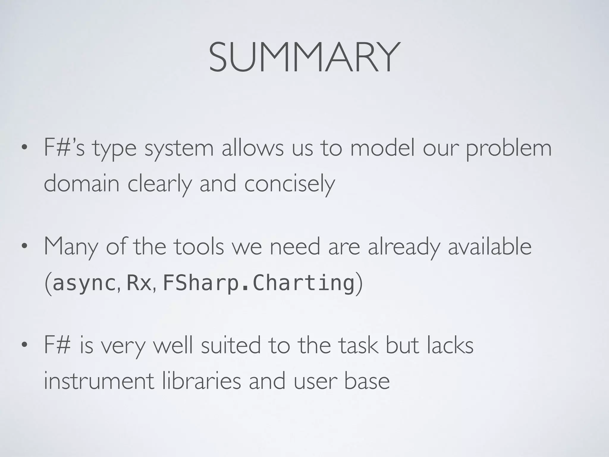 SUMMARY
• F#’s type system allows us to model our problem
domain clearly and concisely
• Many of the tools we need are already available
(async, Rx, FSharp.Charting)
• F# is very well suited to the task but lacks
instrument libraries and user base
 