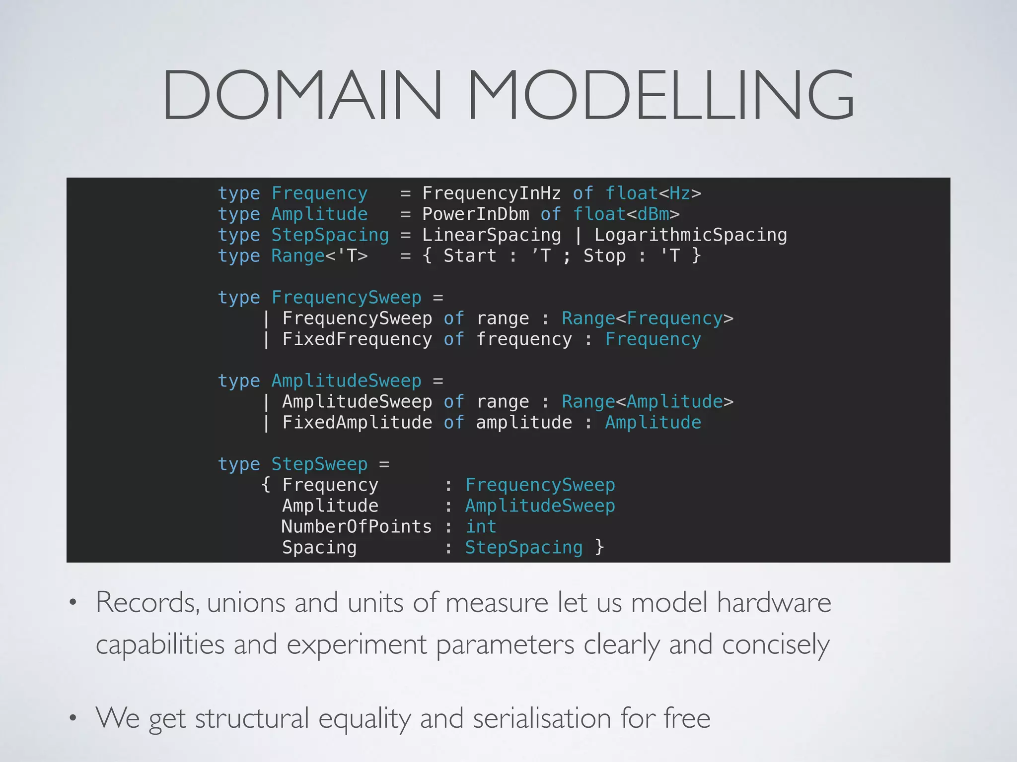 DOMAIN MODELLING
• Records, unions and units of measure let us model hardware
capabilities and experiment parameters clearly and concisely
• We get structural equality and serialisation for free
type Frequency = FrequencyInHz of float<Hz>
type Amplitude = PowerInDbm of float<dBm>
type StepSpacing = LinearSpacing | LogarithmicSpacing
type Range<'T> = { Start : ’T ; Stop : 'T }
type FrequencySweep =
| FrequencySweep of range : Range<Frequency>
| FixedFrequency of frequency : Frequency
type AmplitudeSweep =
| AmplitudeSweep of range : Range<Amplitude>
| FixedAmplitude of amplitude : Amplitude
type StepSweep =
{ Frequency : FrequencySweep
Amplitude : AmplitudeSweep
NumberOfPoints : int
Spacing : StepSpacing }
 