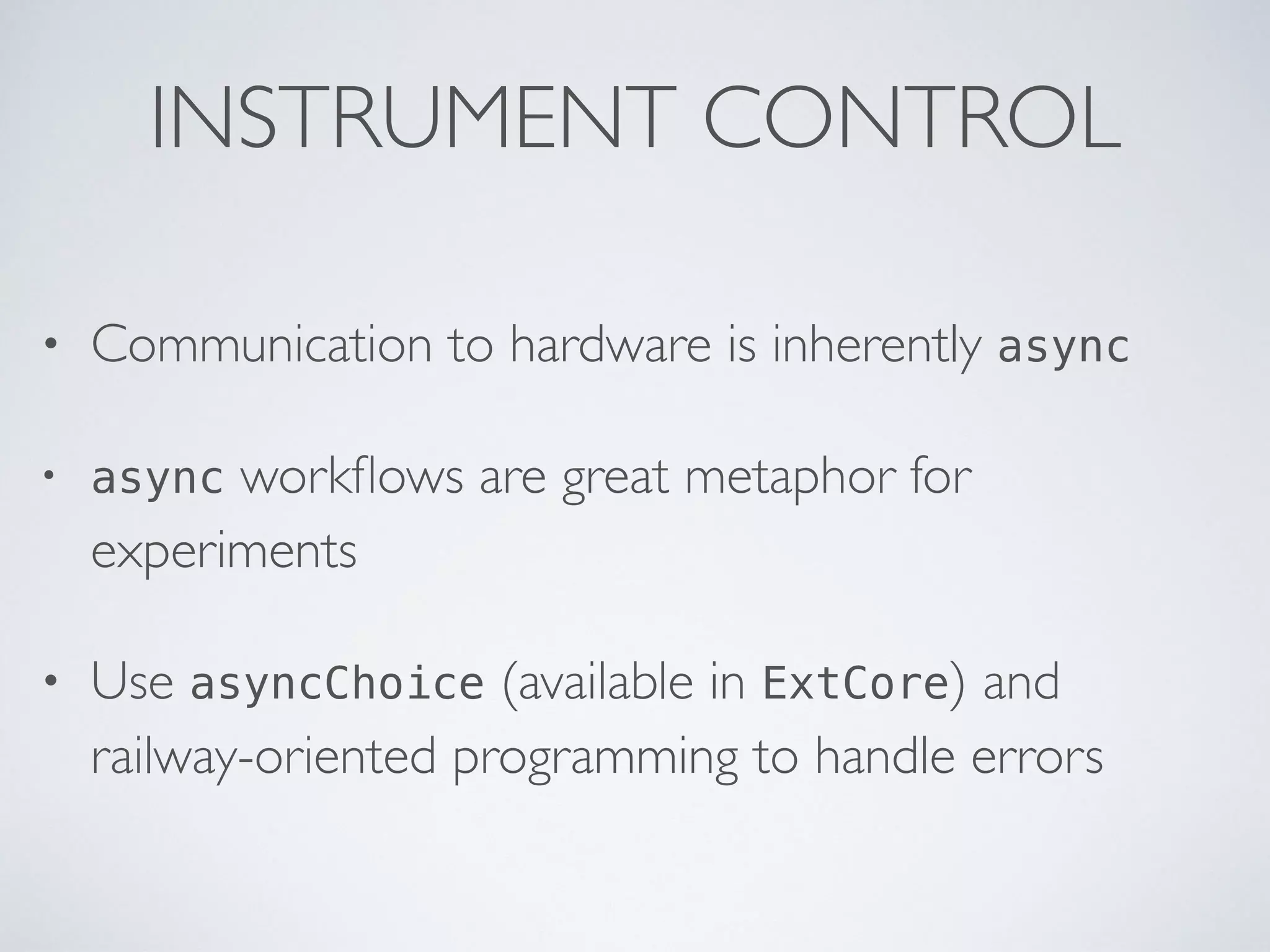 INSTRUMENT CONTROL
• Communication to hardware is inherently async
• async workﬂows are great metaphor for
experiments
• Use asyncChoice (available in ExtCore) and
railway-oriented programming to handle errors
 