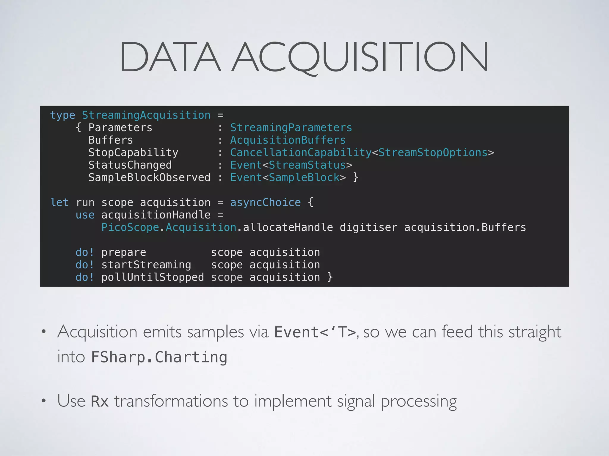 DATA ACQUISITION
type StreamingAcquisition =
{ Parameters : StreamingParameters
Buffers : AcquisitionBuffers
StopCapability : CancellationCapability<StreamStopOptions>
StatusChanged : Event<StreamStatus>
SampleBlockObserved : Event<SampleBlock> }
let run scope acquisition = asyncChoice {
use acquisitionHandle =
PicoScope.Acquisition.allocateHandle digitiser acquisition.Buffers
do! prepare scope acquisition
do! startStreaming scope acquisition
do! pollUntilStopped scope acquisition }
• Acquisition emits samples via Event<‘T>, so we can feed this straight
into FSharp.Charting
• Use Rx transformations to implement signal processing
 