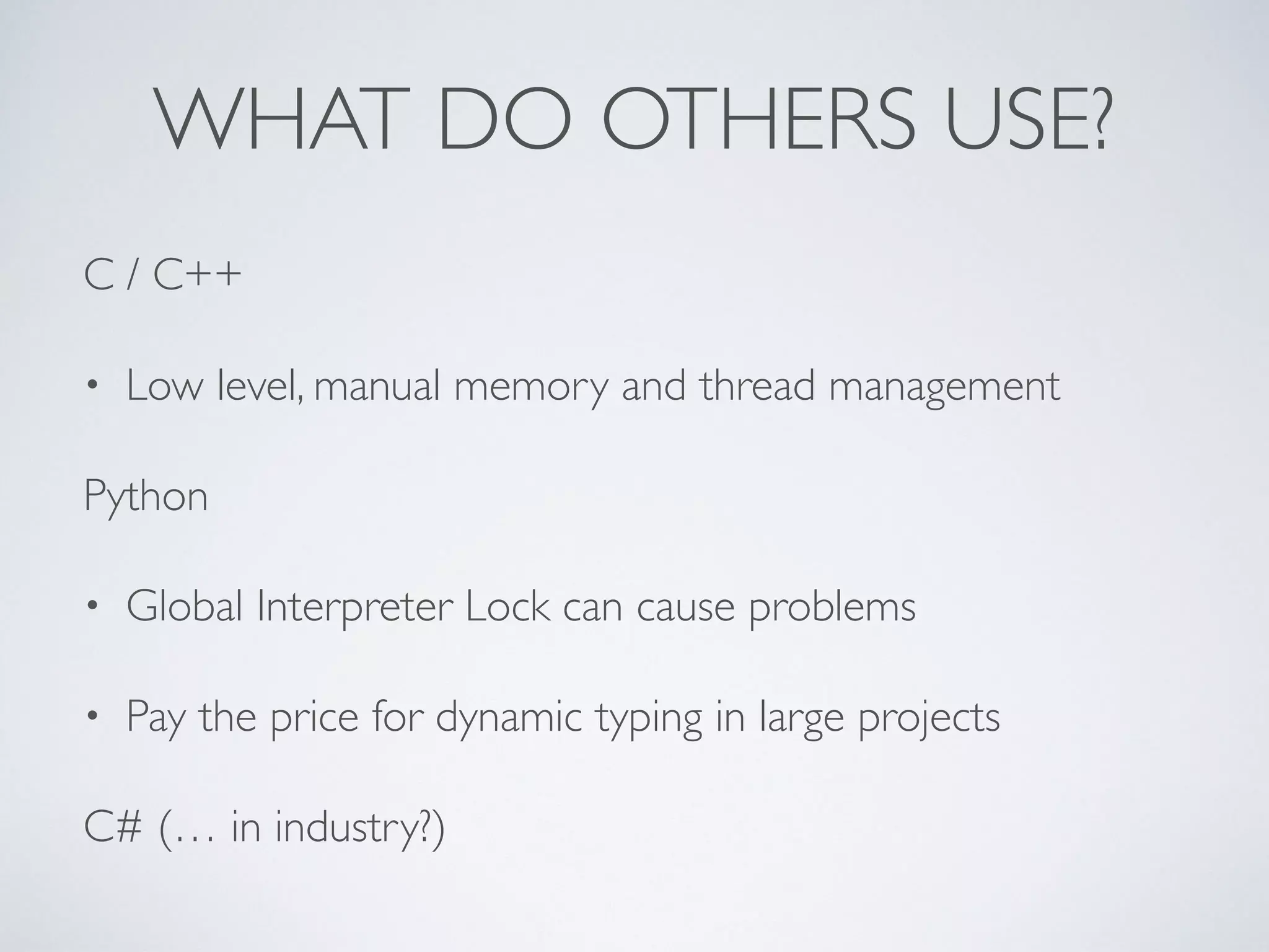 WHAT DO OTHERS USE?
C / C++
• Low level, manual memory and thread management
Python
• Global Interpreter Lock can cause problems
• Pay the price for dynamic typing in large projects
C# (… in industry?)
 