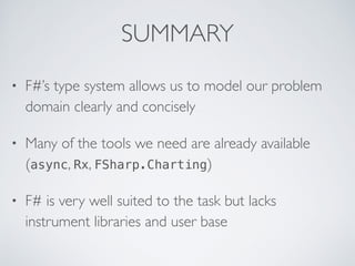 SUMMARY
• F#’s type system allows us to model our problem
domain clearly and concisely
• Many of the tools we need are already available
(async, Rx, FSharp.Charting)
• F# is very well suited to the task but lacks
instrument libraries and user base
 