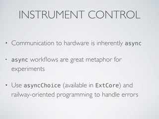 INSTRUMENT CONTROL
• Communication to hardware is inherently async
• async workﬂows are great metaphor for
experiments
• Use asyncChoice (available in ExtCore) and
railway-oriented programming to handle errors
 