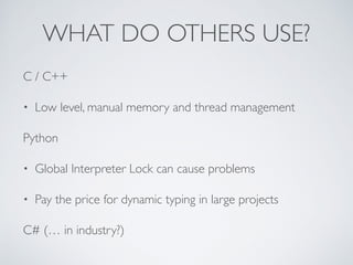 WHAT DO OTHERS USE?
C / C++
• Low level, manual memory and thread management
Python
• Global Interpreter Lock can cause problems
• Pay the price for dynamic typing in large projects
C# (… in industry?)
 