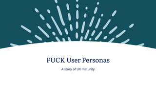 FUCK User Personas
A story of UX maturity
 
