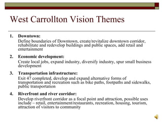 West Carrollton Vision Themes 1.  Downtown:   Define boundaries of Downtown, create/revitalize downtown corridor, rehabilitate and redevelop buildings and public spaces, add retail and entertainment 2. Economic development:  Create local jobs, expand industry, diversify industry, spur small business development 3. Transportation infrastructure:  Exit 47 completed, develop and expand alternative forms of transportation and recreation such as bike paths, footpaths and sidewalks, public transportation 4.  Riverfront and river corridor:  Develop riverfront corridor as a focal point and attraction, possible uses include – retail, entertainment/restaurants, recreation, housing, tourism, attraction of visitors to community 