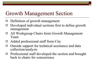 Growth Management Section Definition of growth management Developed individual sections first to define growth management All Workgroup Chairs form Growth Management Team Added professional staff from City Outside support for technical assistance and data collection/analysis Professional staff developed the section and brought back to chairs for concurrence 