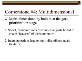 Cornerstone #4: Multidimensional Multi-dimensionality built in at the goal prioritization stage 1. Social, economic and environmental goals linked to create “features” of the community 2. Interconnections lead to multi-disciplinary goals (features) 