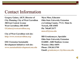 Contact Information Gregory Gaines, AICP, Director of City Planning, City of West Carrollton 300 East Central Avenue West Carrollton, OH 45449 [email_address] City of West Carrollton web site: http://www.westcarrollton.org/ OSU Extension Sustainable Development Initiatives web site: www.sustainabledevelopment.osu.edu Myra Moss, Educator Ohio State University Extension c/o Licking County, 771 E. Main St. Newark, OH 43055 Ph: 740.607.5177 [email_address] Bill Grunkemeyer, Specialist Ohio State University Extension OARDC, 1680 Madison Avenue Wooster, Ohio 44691 Phone: 330.263.3799 Email:  [email_address] 