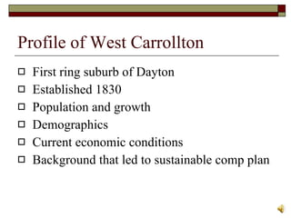 Profile of West Carrollton First ring suburb of Dayton Established 1830 Population and growth  Demographics  Current economic conditions Background that led to sustainable comp plan  
