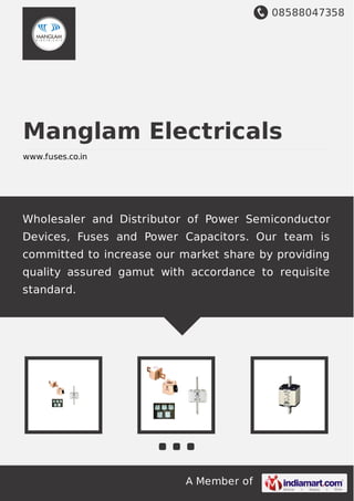 08588047358
A Member of
Manglam Electricals
www.fuses.co.in
Wholesaler and Distributor of Power Semiconductor
Devices, Fuses and Power Capacitors. Our team is
committed to increase our market share by providing
quality assured gamut with accordance to requisite
standard.
 