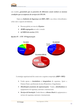 este modelo, garantindo que os parceiros de diferentes canais tenham as mesmas
condições que as empresas de serviços da UTC-FS.

         Opera na Indústria da Segurança em B2B e B2C a sua oferta é diversificada e
cobre todo o espectro da Indústria.


           •   Presença global, em mais de 35 países
           •   40.000 empregados em todo o mundo
           •   6,5 MM $ de receitas (2008)

Quadro IV – UTC FS Segmentação




       A estratégia organizacional dos canais tem a seguinte composição (B2B + B2C):


           •   Venda apenas a instaladores e integradores de segurança. Apoio a
               Clientes Finais e profissionais da área (Projectistas e Engenharias).
           •   Distribuição (contratos de representação) - Venda a distribuidores de
               equipamentos de segurança, nacionais e internacionais.
           •   Serviços & Instalação. Venda directa a clientes finais de equipamentos e
               serviços de segurança, nacionais e internacionais.



         UC Estágio                       Nuno Figueiredo nº 207056

                                                                                          12
 